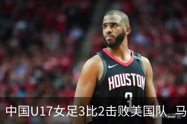 中国U17女足3比2击败美国队 马晓旭：球队太争气了！