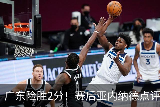 广东险胜2分！赛后亚内纳德点评成焦点，崔永熙谈绝杀，胡明轩说的很实在