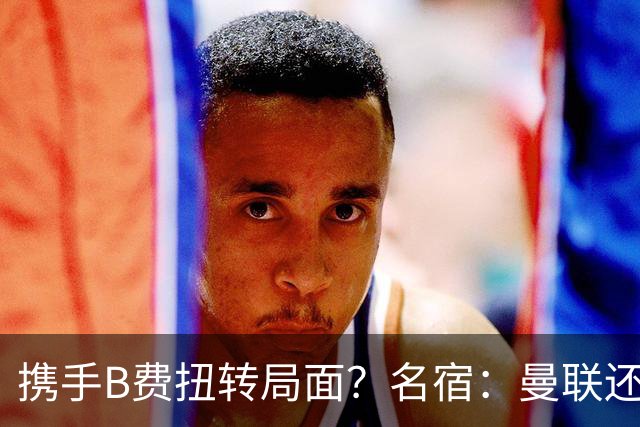 携手B费扭转局面？名宿：曼联还是快放过卡里克吧！