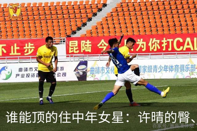 谁能顶的住中年女星：许晴的臀、殷桃的唇李小冉的胸、余男的冷艳